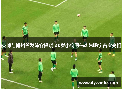英博与梅州首发阵容揭晓 20岁小将毛伟杰朱鹏宇首次亮相