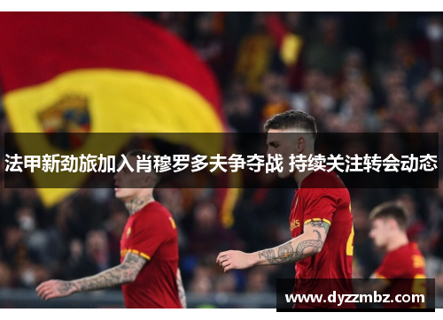 法甲新劲旅加入肖穆罗多夫争夺战 持续关注转会动态